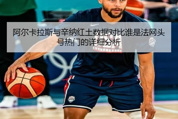 阿尔卡拉斯与辛纳红土数据对比谁是法网头号热门的详细分析