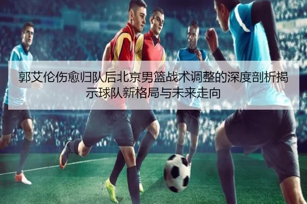 郭艾伦伤愈归队后北京男篮战术调整的深度剖析揭示球队新格局与未来走向
