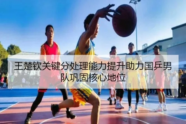 王楚钦关键分处理能力提升助力国乒男队巩固核心地位