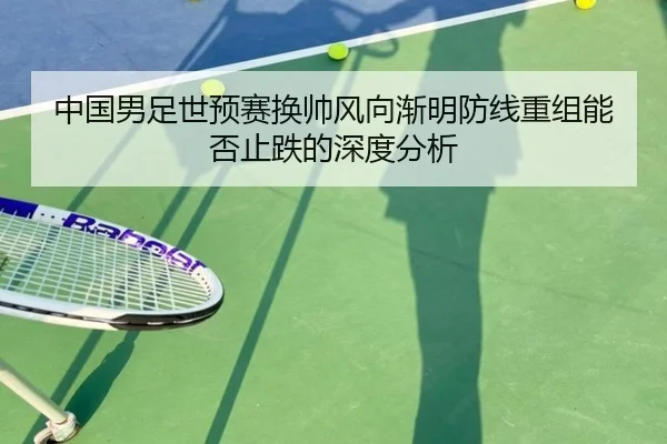 中国男足世预赛换帅风向渐明防线重组能否止跌的深度分析