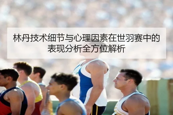 林丹技术细节与心理因素在世羽赛中的表现分析全方位解析
