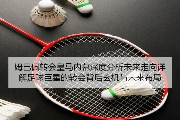 姆巴佩转会皇马内幕深度分析未来走向详解足球巨星的转会背后玄机与未来布局