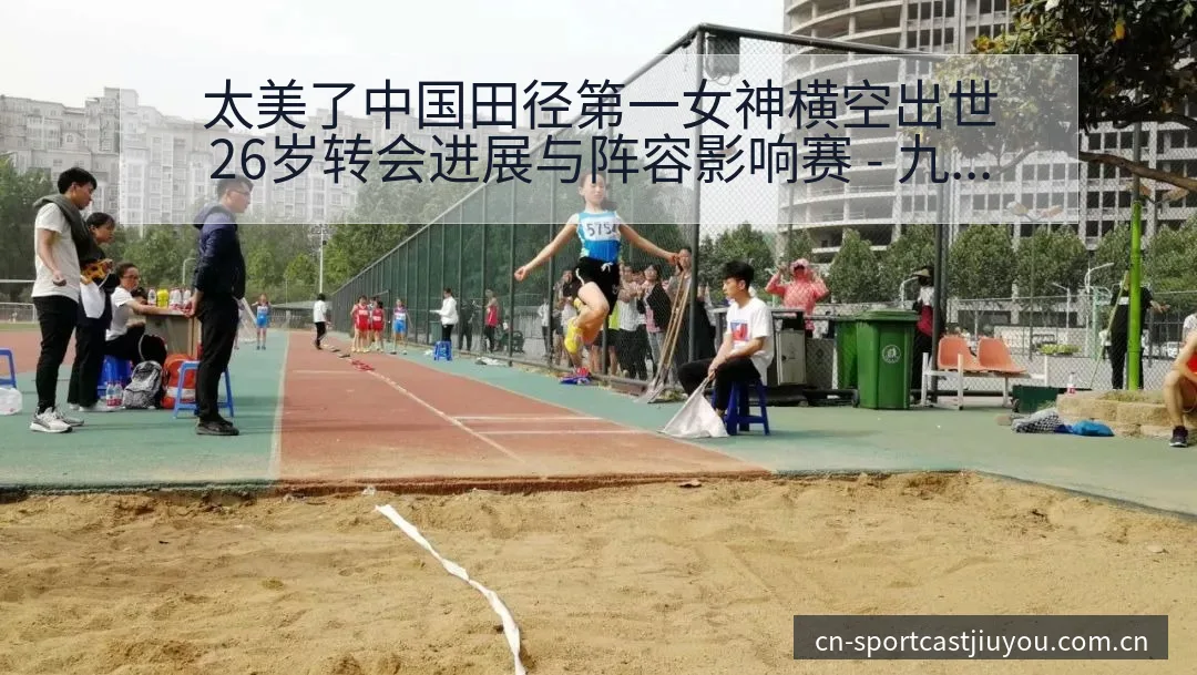 太美了中国田径第一女神横空出世26岁转会进展与阵容影响赛 - 九游体育APP