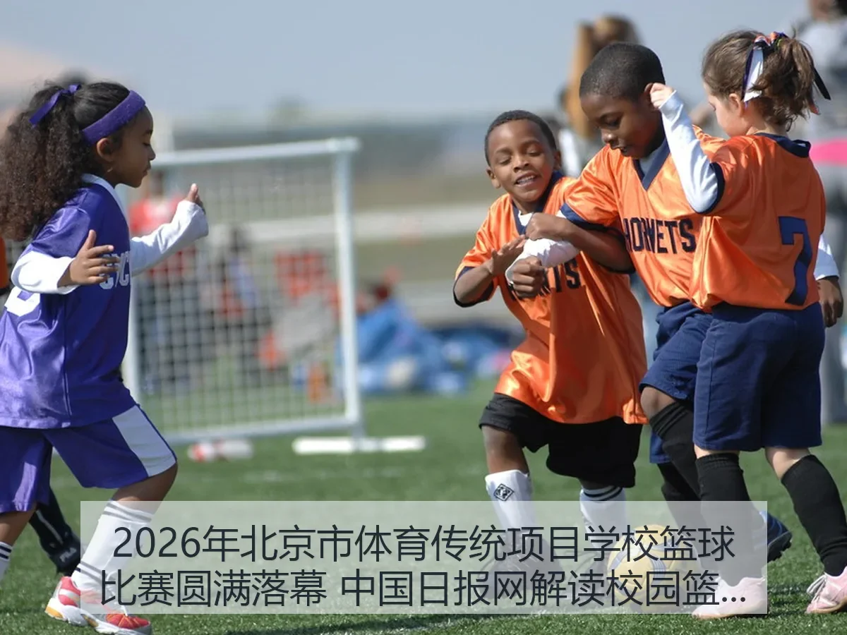 2026年北京市体育传统项目学校篮球比赛圆满落幕 解读校园篮球新看点